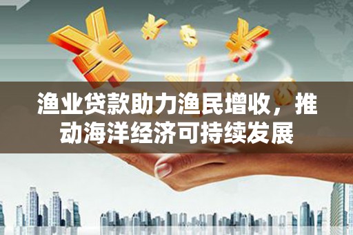 宁国渔业贷款助力渔民增收，推动海洋经济可持续发展